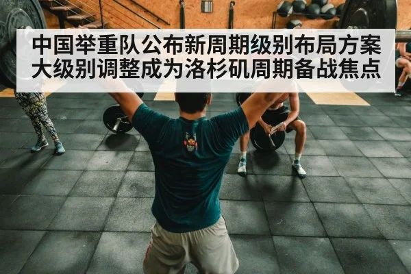 中国举重队公布新周期级别布局方案 大级别调整成为洛杉矶周期备战焦点